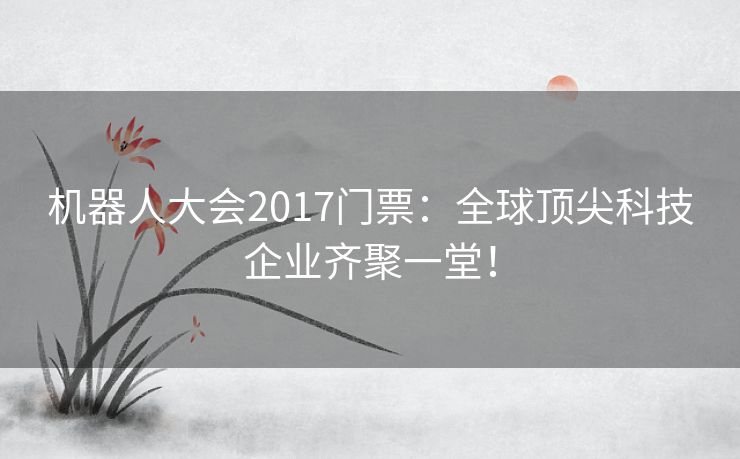 机器人大会2017门票：全球顶尖科技企业齐聚一堂！