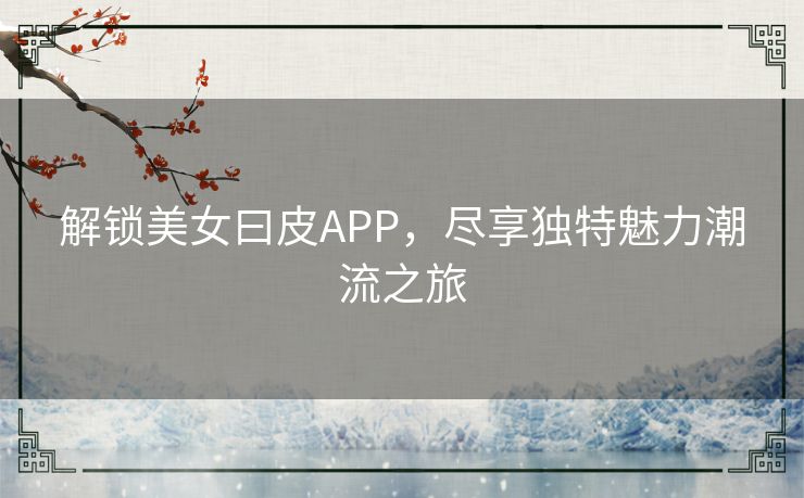 解锁美女曰皮APP，尽享独特魅力潮流之旅