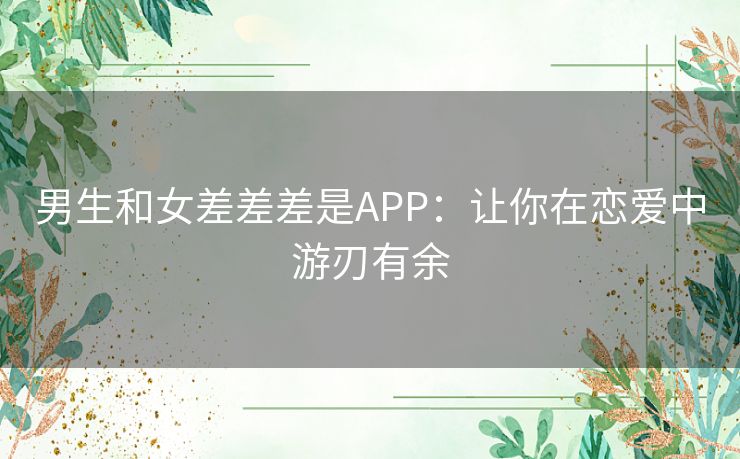 男生和女差差差是APP：让你在恋爱中游刃有余