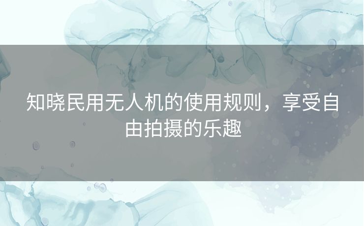 知晓民用无人机的使用规则，享受自由拍摄的乐趣