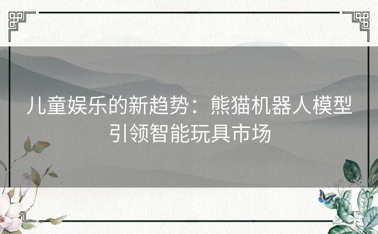 儿童娱乐的新趋势：熊猫机器人模型引领智能玩具市场