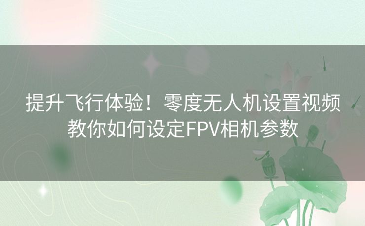 提升飞行体验！零度无人机设置视频教你如何设定FPV相机参数