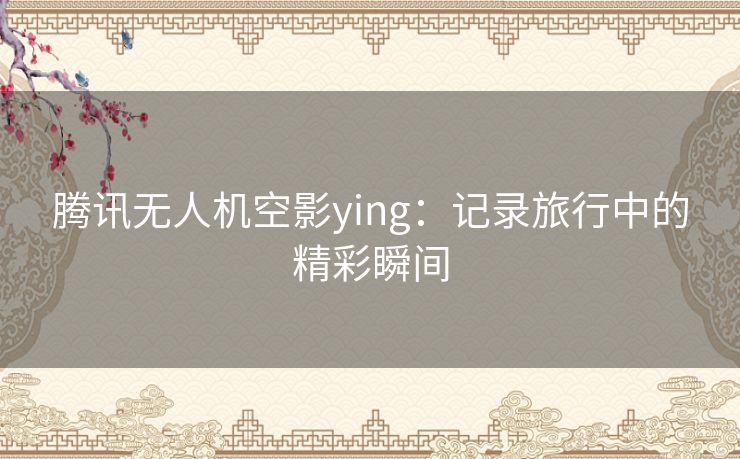 腾讯无人机空影ying：记录旅行中的精彩瞬间