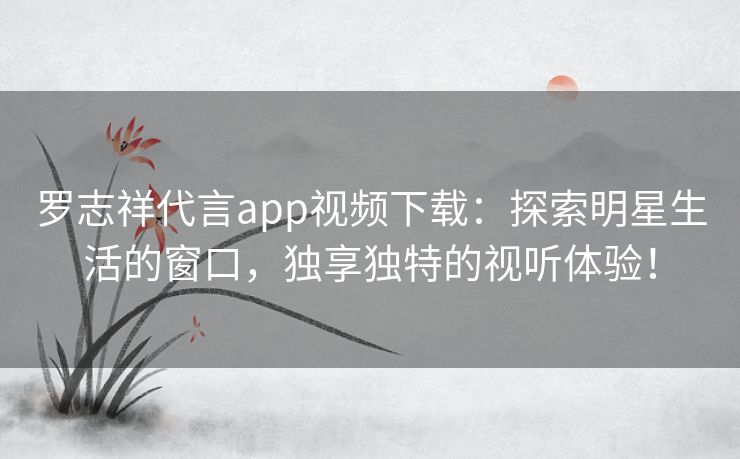 罗志祥代言app视频下载：探索明星生活的窗口，独享独特的视听体验！