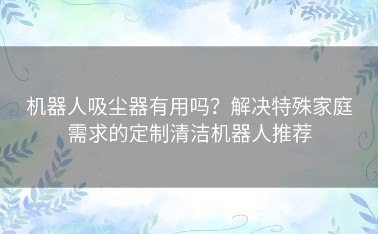 机器人吸尘器有用吗？解决特殊家庭需求的定制清洁机器人推荐