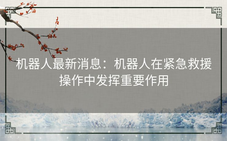 机器人最新消息：机器人在紧急救援操作中发挥重要作用