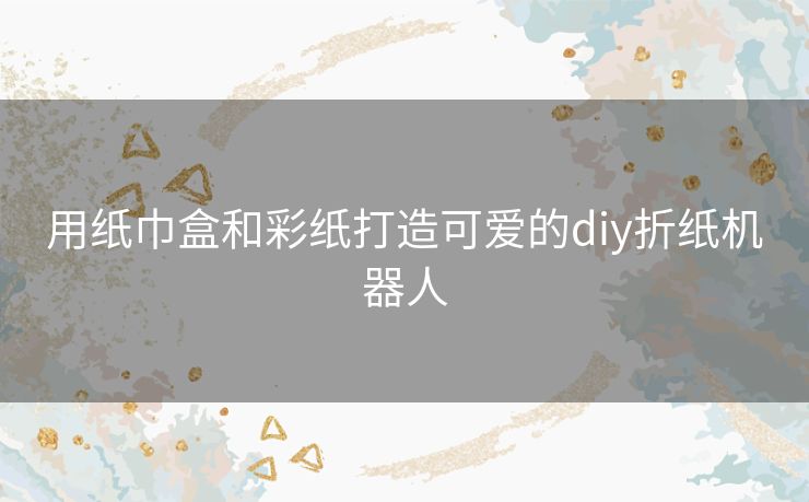 用纸巾盒和彩纸打造可爱的diy折纸机器人