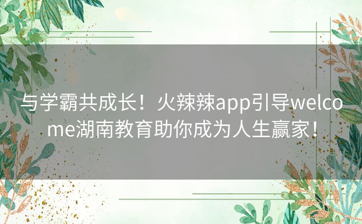 与学霸共成长！火辣辣app引导welcome湖南教育助你成为人生赢家！