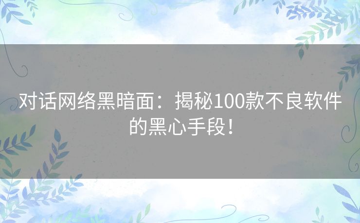 对话网络黑暗面：揭秘100款不良软件的黑心手段！