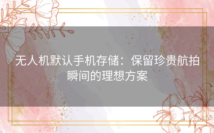 无人机默认手机存储：保留珍贵航拍瞬间的理想方案