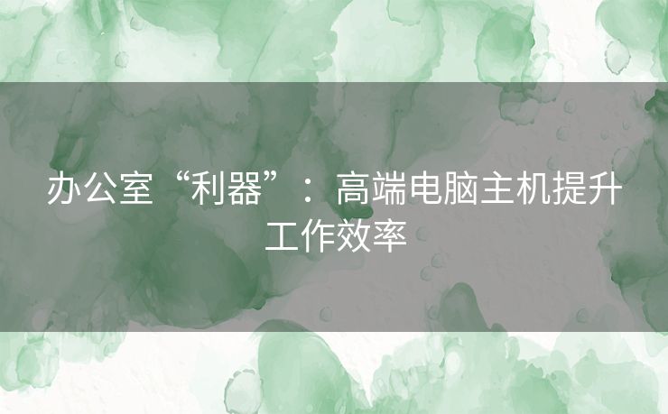 办公室“利器”：高端电脑主机提升工作效率