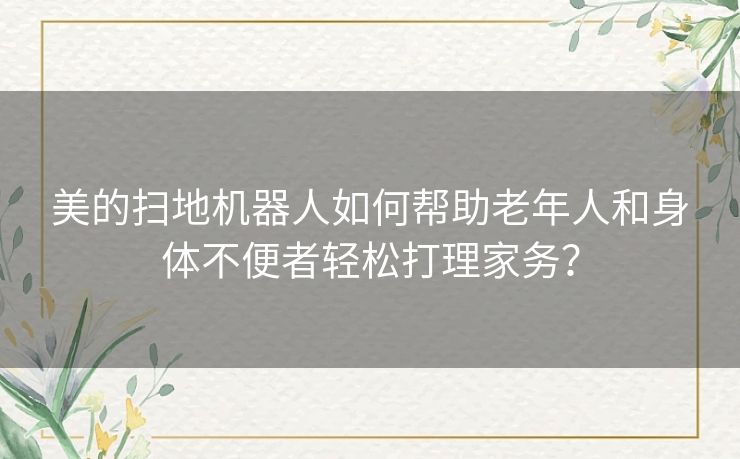 美的扫地机器人如何帮助老年人和身体不便者轻松打理家务？