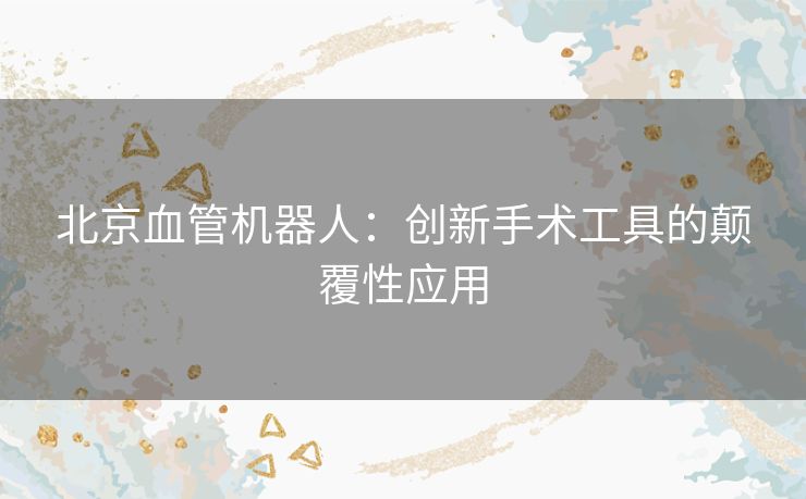 北京血管机器人：创新手术工具的颠覆性应用