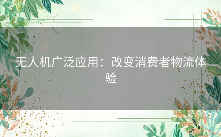 无人机广泛应用：改变消费者物流体验