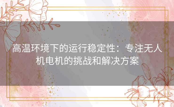 高温环境下的运行稳定性：专注无人机电机的挑战和解决方案