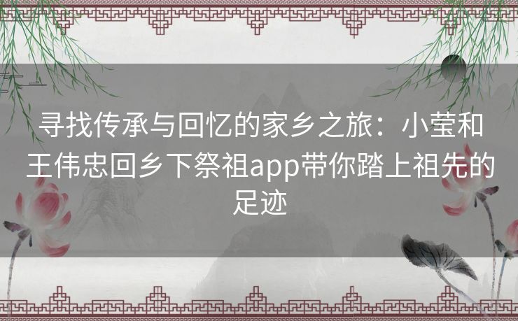 寻找传承与回忆的家乡之旅：小莹和王伟忠回乡下祭祖app带你踏上祖先的足迹