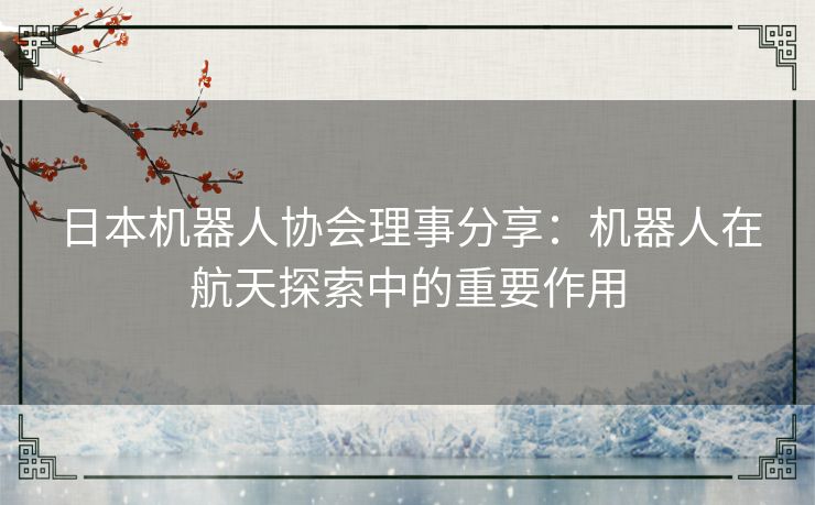 日本机器人协会理事分享：机器人在航天探索中的重要作用