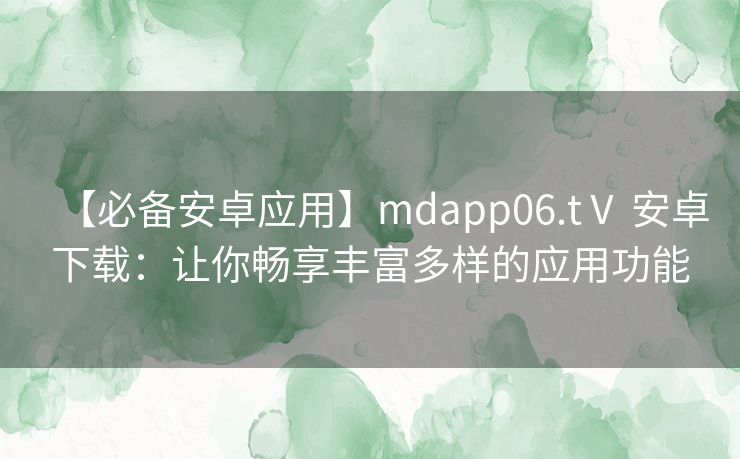 【必备安卓应用】mdapp06.tⅤ 安卓下载：让你畅享丰富多样的应用功能