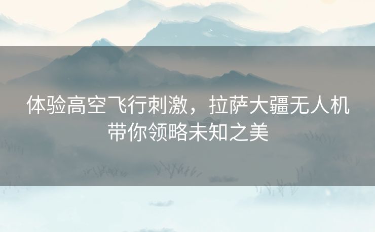 体验高空飞行刺激，拉萨大疆无人机带你领略未知之美