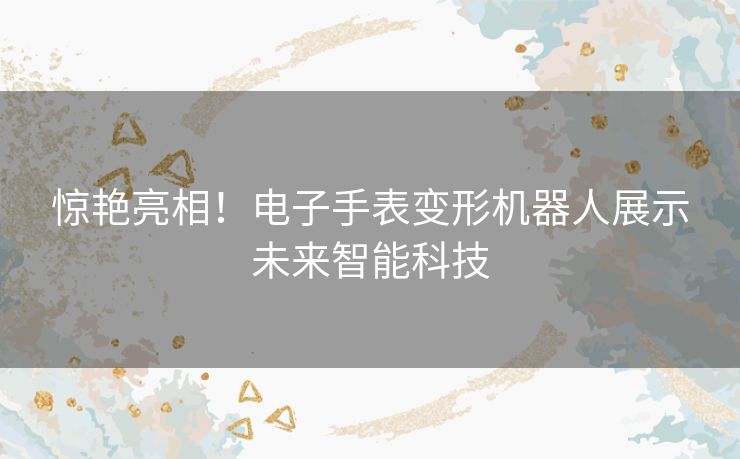 惊艳亮相！电子手表变形机器人展示未来智能科技