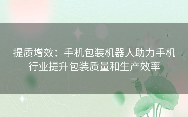 提质增效：手机包装机器人助力手机行业提升包装质量和生产效率