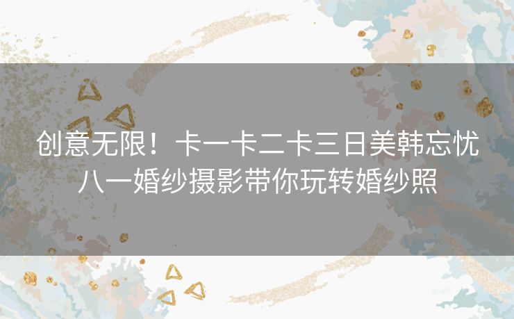 创意无限！卡一卡二卡三日美韩忘忧八一婚纱摄影带你玩转婚纱照