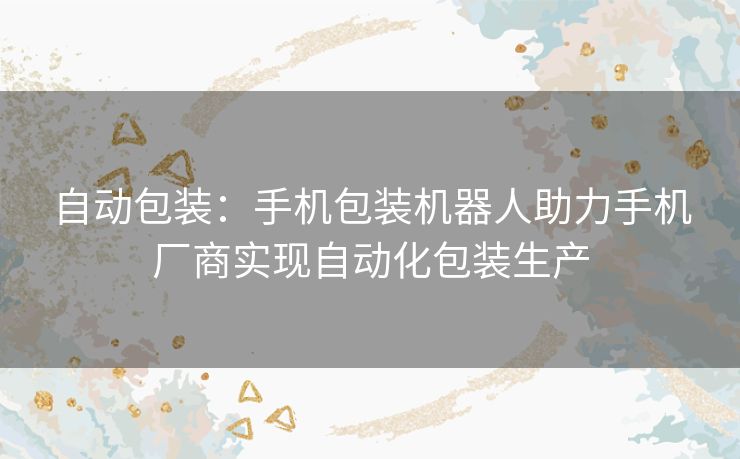 自动包装：手机包装机器人助力手机厂商实现自动化包装生产