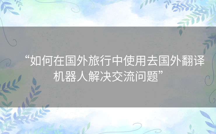 “如何在国外旅行中使用去国外翻译机器人解决交流问题”