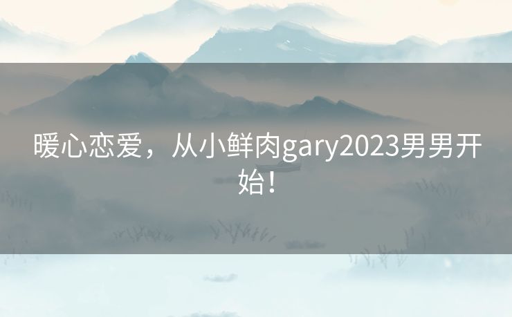 暖心恋爱，从小鲜肉gary2023男男开始！