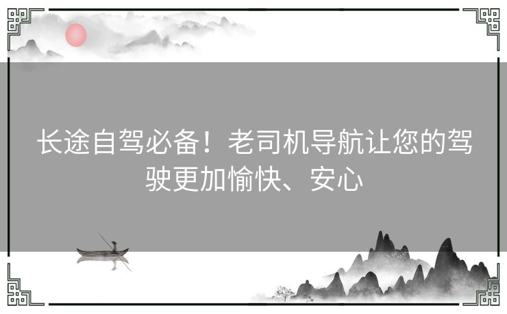 长途自驾必备！老司机导航让您的驾驶更加愉快、安心