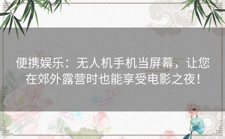 便携娱乐：无人机手机当屏幕，让您在郊外露营时也能享受电影之夜！