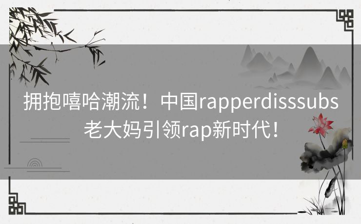 拥抱嘻哈潮流！中国rapperdisssubs老大妈引领rap新时代！