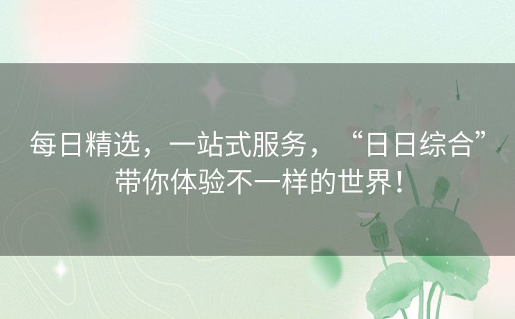 每日精选，一站式服务，“日日综合”带你体验不一样的世界！