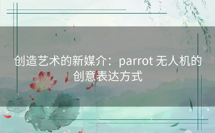 创造艺术的新媒介：parrot 无人机的创意表达方式