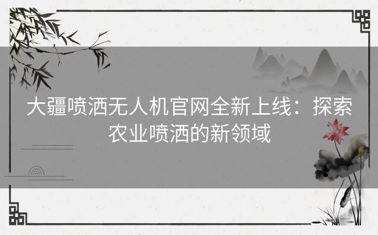 大疆喷洒无人机官网全新上线：探索农业喷洒的新领域