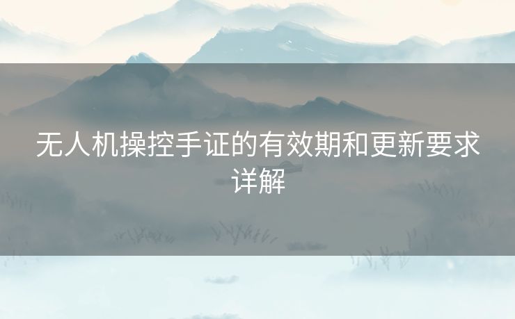 无人机操控手证的有效期和更新要求详解