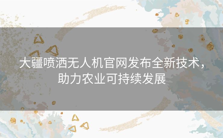 大疆喷洒无人机官网发布全新技术，助力农业可持续发展