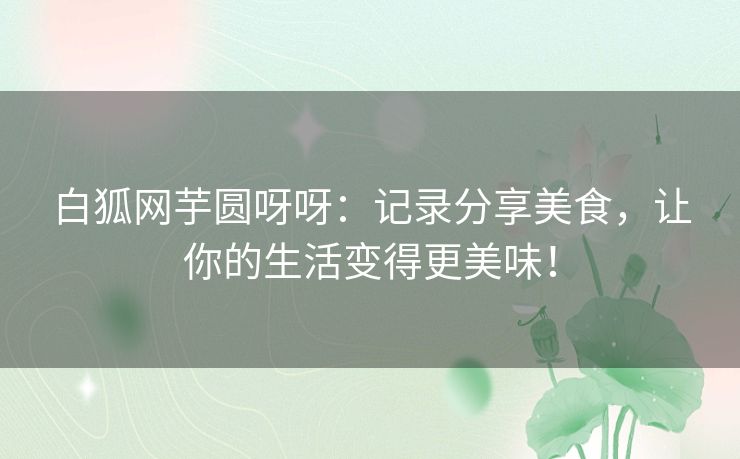 白狐网芋圆呀呀：记录分享美食，让你的生活变得更美味！