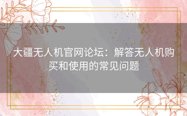 大疆无人机官网论坛：解答无人机购买和使用的常见问题