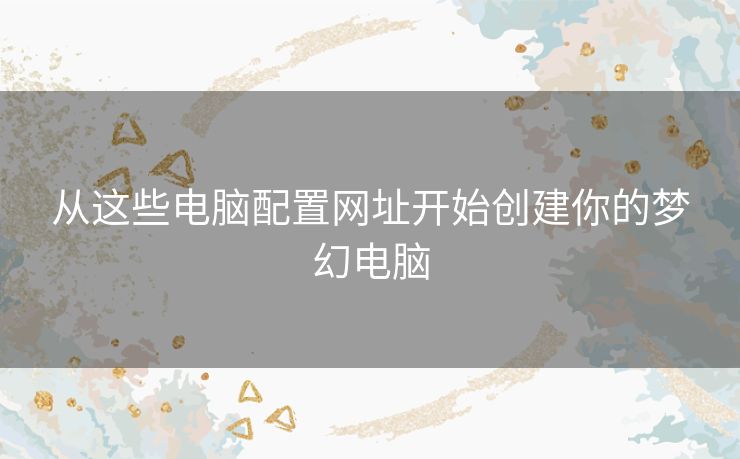 从这些电脑配置网址开始创建你的梦幻电脑