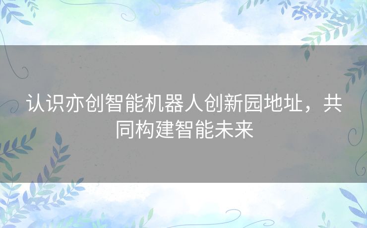 认识亦创智能机器人创新园地址，共同构建智能未来