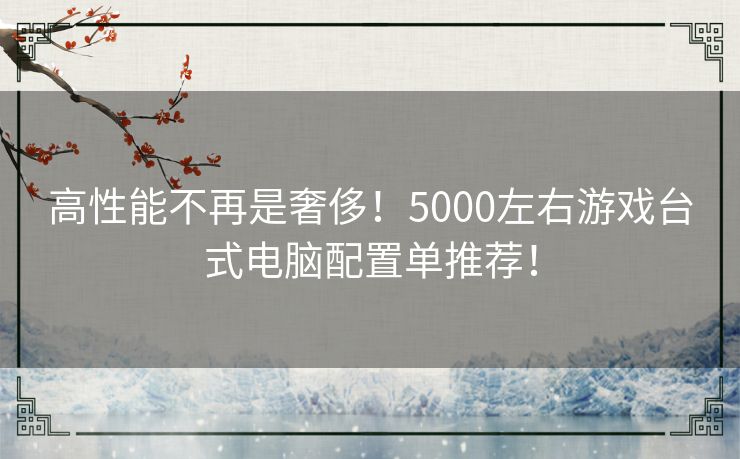 高性能不再是奢侈！5000左右游戏台式电脑配置单推荐！