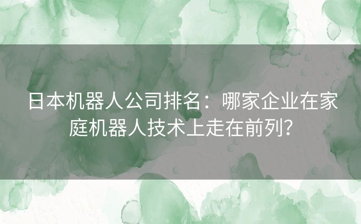 日本机器人公司排名：哪家企业在家庭机器人技术上走在前列？