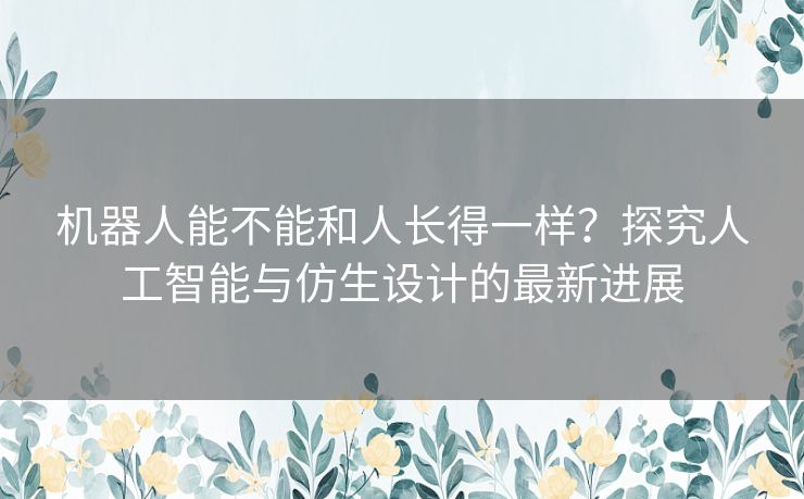 机器人能不能和人长得一样？探究人工智能与仿生设计的最新进展