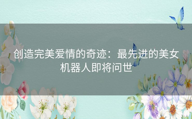 创造完美爱情的奇迹：最先进的美女机器人即将问世