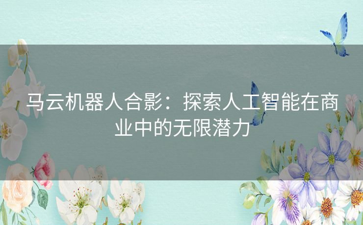 马云机器人合影：探索人工智能在商业中的无限潜力