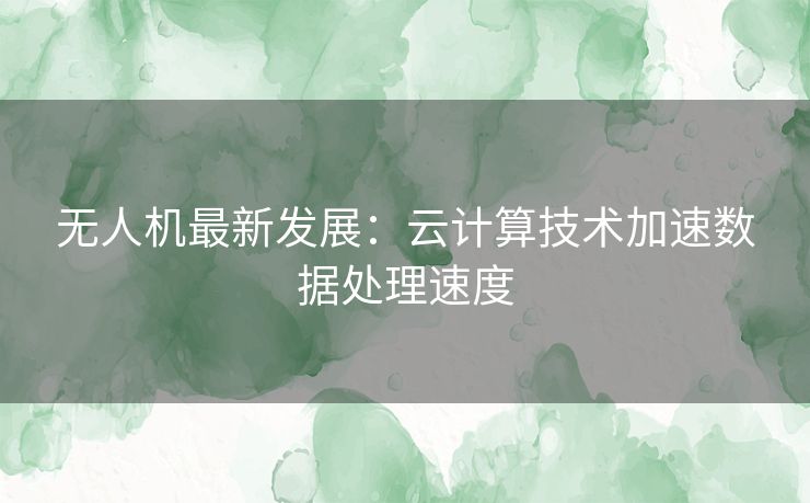 无人机最新发展：云计算技术加速数据处理速度