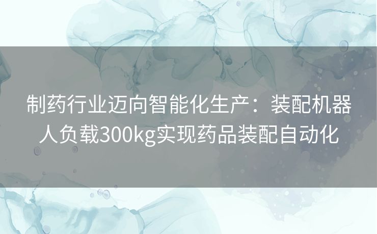 制药行业迈向智能化生产：装配机器人负载300kg实现药品装配自动化