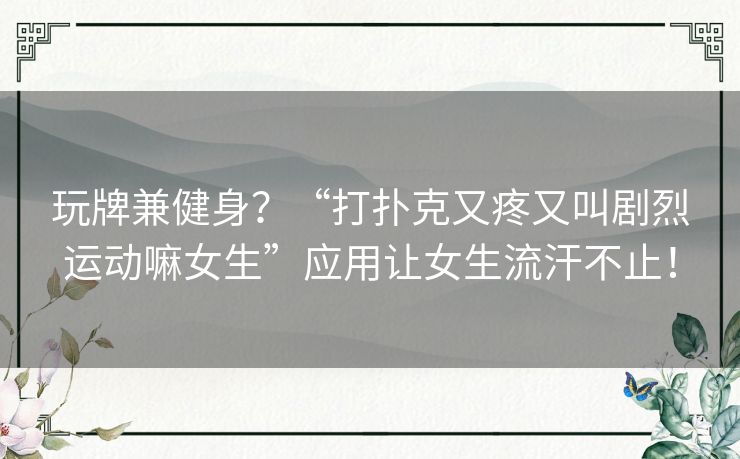 玩牌兼健身？“打扑克又疼又叫剧烈运动嘛女生”应用让女生流汗不止！