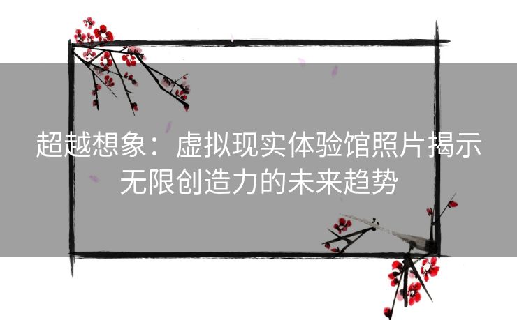 超越想象：虚拟现实体验馆照片揭示无限创造力的未来趋势